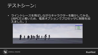 #ue4fest#ue4fest
• ライントレースを飛ばしながらキャラクターを動かしてみる。
(尚PCだと軽いため、電源オプションでプロセッサに制限を加
えました。)
テストシーン:
 