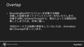 #ue4fest#ue4fest
• BoundingBox内のコリジョンを収集する機能
収集した結果を使ってイベントトリガーを引いたりします。
収集する際にはGameThreadから、場合によっては複数回収
集してしまうため、非常に重い。
今回のケースでは座標の更新をしていないため、Animation
後にOverlapが走っています。
Overlap
 