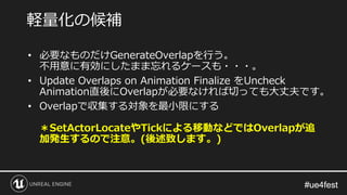 #ue4fest#ue4fest
• 必要なものだけGenerateOverlapを行う。
不用意に有効にしたまま忘れるケースも・・・。
• Update Overlaps on Animation Finalize をUncheck
Animation直後にOverlapが必要なければ切っても大丈夫です。
• Overlapで収集する対象を最小限にする
＊SetActorLocateやTickによる移動などではOverlapが追
加発生するので注意。(後述致します。)
軽量化の候補
 
