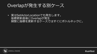 #ue4fest#ue4fest
• 実はSetActorLocationでも発生します。
座標更新直後にOverlapが発生
頻繁に座標を更新するケースではすぐにボトルネックに。
Overlapが発生する別ケース
 