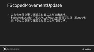 #ue4fest#ue4fest
• こちらを使う事で遅延させることが出来ます。
SetActorLocationやSetActorRotation直後ではなくScopeを
抜けるところまで遅延させることが可能です。
FScopedMovementUpdate
 