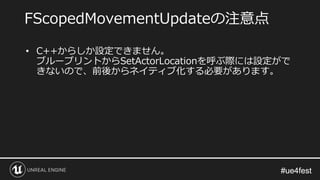#ue4fest#ue4fest
• C++からしか設定できません。
ブループリントからSetActorLocationを呼ぶ際には設定がで
きないので、前後からネイティブ化する必要があります。
FScopedMovementUpdateの注意点
 