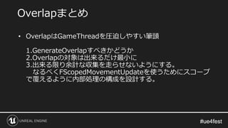 #ue4fest#ue4fest
• OverlapはGameThreadを圧迫しやすい筆頭
1.GenerateOverlapすべきかどうか
2.Overlapの対象は出来るだけ最小に
3.出来る限り余計な収集を走らせないようにする。
なるべくFScopedMovementUpdateを使うためにスコープ
で覆えるように内部処理の構成を設計する。
Overlapまとめ
 
