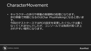 #ue4fest#ue4fest
• キャラクターの歩行や移動の制御時の処理になります。
歩行移動で問題になるのはChar PhysWalkingになると思いま
す。
今回のテストケースではPCの設定を変更したぐらいでは重く
なってくれませんでしたが、コンソールでは負荷が高く計上
されやすい場所になります。
CharacterMovement
 