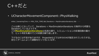 #ue4fest#ue4fest
• UCharacterMovementComponent::PhysWalking
while ( (remainingTime >= MIN_TICK_TIME) && (Iterations < MaxSimulationIterations) &&・・・
こんな感じになっていて、Iterations < MaxSimulationIterations の条件から何度も
Iterationしているようです。
このMaxSimulationIterationsは名前の通り、シミュレーションの反復回数の最大
で、ヒット判定を最大でこの回数分繰り返します。
下げるのには不安がありますが、Projectileなどでは半分の4が指定されていたりする。
恐らくゲームによって調整を行ってもいいはず。
C++だと
 