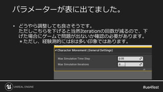 #ue4fest#ue4fest
• どうやら調整しても良さそうです。
ただしこちらを下げると当然Iterationの回数が減るので、下
げた場合にゲームで問題が出ないか確認の必要があります。
＊ただし、経験測的には8は多い印象ではあります。
パラメーターが表に出てました。
 