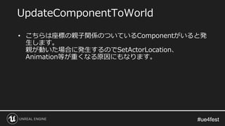 #ue4fest#ue4fest
• こちらは座標の親子関係のついているComponentがいると発
生します。
親が動いた場合に発生するのでSetActorLocation、
Animation等が重くなる原因にもなります。
UpdateComponentToWorld
 