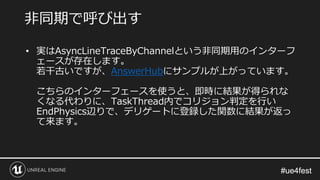 #ue4fest#ue4fest
• 実はAsyncLineTraceByChannelという非同期用のインターフ
ェースが存在します。
若干古いですが、AnswerHubにサンプルが上がっています。
こちらのインターフェースを使うと、即時に結果が得られな
くなる代わりに、TaskThread内でコリジョン判定を行い
EndPhysics辺りで、デリゲートに登録した関数に結果が返っ
て来ます。
非同期で呼び出す
 