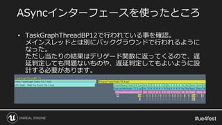 #ue4fest#ue4fest
• TaskGraphThreadBP12で行われている事を確認。
メインスレッドとは別にバックグラウンドで行われるように
なった。
ただし当たりの結果はデリゲード関数に返ってくるので、遅
延判定しても問題ないものや、遅延判定してもよいように設
計する必要があります。
ASyncインターフェースを使ったところ
 