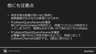 #ue4fest#ue4fest
• 判定を取る距離が長いほど負荷に
検索範囲が広がるため負荷になります。
• FCollisionQueryParamsを確認
特にbTraceComplexが有効だと、詳細コリジョンの判定もと
ってしまうので、簡易なもので良いのであればこちらはfalse。
• FCollisionObjectQueryParamsを確認
必要最小限のものと判定を取れるように、用途に応じて
CollisionChannelは設計する。(適当に取らない)
他にも注意点
 