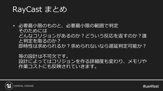 #ue4fest#ue4fest
• 必要最小限のものと、必要最小限の範囲で判定
そのためには
どんなコリジョンがあるのか？どういう反応を返すのか？誰
と判定を取るのか？
即時性は求められるか？求められないなら遅延判定可能か？
等の設計は不可欠です。
設計によってはコリジョンを作る詳細度も変わり、メモリや
作業コストにも反映されていきます。
RayCast まとめ
 
