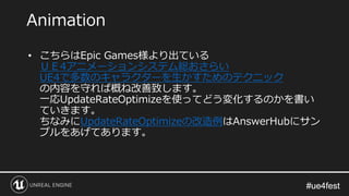 #ue4fest#ue4fest
• こちらはEpic Games様より出ている
ＵＥ4アニメーションシステム総おさらい
UE4で多数のキャラクターを生かすためのテクニック
の内容を守れば概ね改善致します。
一応UpdateRateOptimizeを使ってどう変化するのかを書い
ていきます。
ちなみにUpdateRateOptimizeの改造例はAnswerHubにサン
プルをあげてあります。
Animation
 