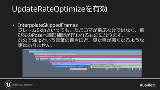 #ue4fest#ue4fest
• InterpolateSkippedFrames
フレームSkipといっても、ただコマが飛ぶわけではなく、飛
び先のPoseへ線形補間が行われるものになります。
なのでSkipという言葉の響きほど、見た目が悪くなるような
事はありません。
UpdateRateOptimizeを有効
 