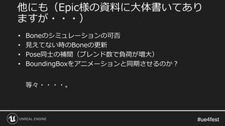 #ue4fest#ue4fest
• Boneのシミュレーションの可否
• 見えてない時のBoneの更新
• Pose同士の補間（ブレンド数で負荷が増大）
• BoundingBoxをアニメーションと同期させるのか？
等々・・・・。
他にも（Epic様の資料に大体書いてあり
ますが・・・）
 
