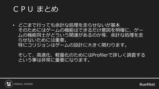 #ue4fest#ue4fest
• どこまで行っても余計な処理を走らせないが基本
そのためにはゲームの機能はできるだけ意図を明確に、ゲー
ムの機能同士がどういう関連があるのか等、余計な処理を走
らせないためには重要。
特にコリジョンはゲームの設計に大きく関わります。
そして、高速化、軽量化のためにはProfilerで詳しく調査する
という事は非常に重要になります。
ＣＰＵ まとめ
 