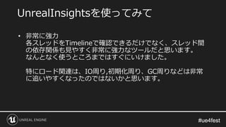 #ue4fest#ue4fest
• 非常に強力
各スレッドをTimelineで確認できるだけでなく、スレッド間
の依存関係も見やすく非常に強力なツールだと思います。
なんとなく使うところまではすぐにいけました。
特にロード関連は、IO周り,初期化周り、GC周りなどは非常
に追いやすくなったのではないかと思います。
UnrealInsightsを使ってみて
 