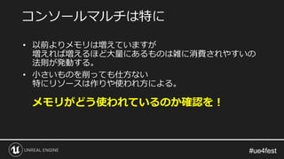 #ue4fest#ue4fest
コンソールマルチは特に
• 以前よりメモリは増えていますが
増えれば増えるほど大量にあるものは雑に消費されやすいの
法則が発動する。
• 小さいものを削っても仕方ない
特にリソースは作りや使われ方による。
メモリがどう使われているのか確認を！
 