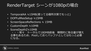 #ue4fest#ue4fest
• TemporalAA ≒15MB(使ってる個所次第でもっと)
• DOFFullResSetup ≒15MB
• ScreenSpaceReflections ≒ 15MB
• CustomDepth ≒10MB
• SceneDepthZ≒10MB
・・・等々 トータルで180MB前後 瞬間的に取る量が増え
る事もあるため、Poolしておくバッファとしてはもっと必要
になる。
RenderTarget シーンが1080pの場合
 