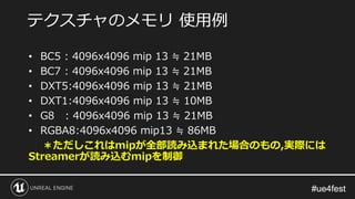 #ue4fest#ue4fest
• BC5 : 4096x4096 mip 13 ≒ 21MB
• BC7 : 4096x4096 mip 13 ≒ 21MB
• DXT5:4096x4096 mip 13 ≒ 21MB
• DXT1:4096x4096 mip 13 ≒ 10MB
• G8 : 4096x4096 mip 13 ≒ 21MB
• RGBA8:4096x4096 mip13 ≒ 86MB
＊ただしこれはmipが全部読み込まれた場合のもの,実際には
Streamerが読み込むmipを制御
テクスチャのメモリ 使用例
 