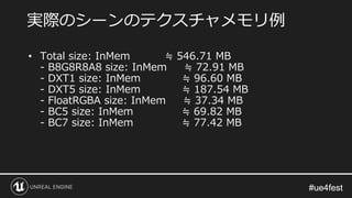 #ue4fest#ue4fest
• Total size: InMem ≒ 546.71 MB
- B8G8R8A8 size: InMem ≒ 72.91 MB
- DXT1 size: InMem ≒ 96.60 MB
- DXT5 size: InMem ≒ 187.54 MB
- FloatRGBA size: InMem ≒ 37.34 MB
- BC5 size: InMem ≒ 69.82 MB
- BC7 size: InMem ≒ 77.42 MB
実際のシーンのテクスチャメモリ例
 