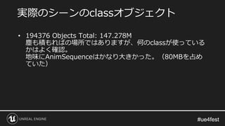 #ue4fest#ue4fest
• 194376 Objects Total: 147.278M
塵も積もればの場所ではありますが、何のclassが使っている
かはよく確認。
地味にAnimSequenceはかなり大きかった。（80MBを占め
ていた）
実際のシーンのclassオブジェクト
 
