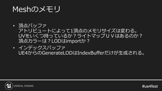 #ue4fest#ue4fest
• 頂点バッファ
アトリビュートによって1頂点のメモリサイズは変わる。
UVをいくつ持っているか？ライトマップＵＶはあるのか？
頂点カラーは？LODはimportか？
• インデックスバッファ
UE4からのGenerateLODはIndexBufferだけが生成される。
Meshのメモリ
 