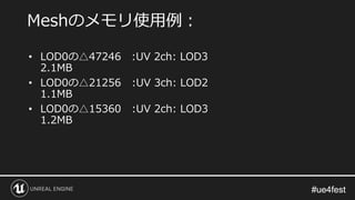 #ue4fest#ue4fest
• LOD0の△47246 :UV 2ch: LOD3
2.1MB
• LOD0の△21256 :UV 3ch: LOD2
1.1MB
• LOD0の△15360 :UV 2ch: LOD3
1.2MB
Meshのメモリ使用例：
 