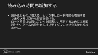 #ue4fest#ue4fest
• 読み込むものが増える という事はロード時間も増加する
つまりメモリ以外も影響を受ける。
ロード時間は快適なプレイを阻害し、解消するためには画面
設計や、ゲームの設計をクオリティダウンさせうるかも知れ
ません。
読み込み時間も増加する
 