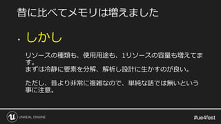#ue4fest#ue4fest
• しかし
リソースの種類も、使用用途も、1リソースの容量も増えてま
す。
まずは冷静に要素を分解、解析し設計に生かすのが良い。
ただし、昔より非常に複雑なので、単純な話では無いという
事に注意。
昔に比べてメモリは増えました
 