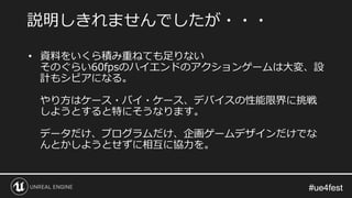 #ue4fest#ue4fest
• 資料をいくら積み重ねても足りない
そのぐらい60fpsのハイエンドのアクションゲームは大変、設
計もシビアになる。
やり方はケース・バイ・ケース、デバイスの性能限界に挑戦
しようとすると特にそうなります。
データだけ、プログラムだけ、企画ゲームデザインだけでな
んとかしようとせずに相互に協力を。
説明しきれませんでしたが・・・
 