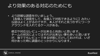 #ue4fest#ue4fest
• より詳細な調査を行いましょう。
【各個人で調査をして、各個人で対処できるように】みたい
な話はよく上がるのですが、本人がそれと気づかずにワーク
アラウンドを入れてるケースがある。
修正や対応はレビューが出来ると尚良いと思います。
チームの状況によってはそれが出来ない事も多いと思います
が、後ででもレビューできる状態にだけしておければ、いざ
何かあった時に調査のとっかかりになります。
より効果のある対応のためにも
 