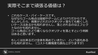#ue4fest#ue4fest
• これもケース・バイ・ケースです。
なぜならゴール地点は座組やゲームによりけりだからです。
もしかしたら、背景がどれだけクオリティ落ちても軽くした
いケースはあるかも知れませんし、落とされるのはエフェク
トなのかも知れません。
ゴール地点にたどり着くならクオリティを落とすという判断
はあると思います。
もしくは出来るだけ全体を高めていきたい という話もある
かも知れません。（コストも難易度も跳ね上がりますが）
実際そこまで頑張る価値は？
 