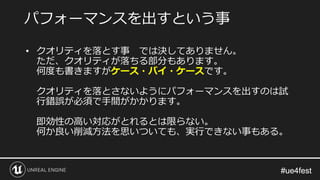 #ue4fest#ue4fest
• クオリティを落とす事 では決してありません。
ただ、クオリティが落ちる部分もあります。
何度も書きますがケース・バイ・ケースです。
クオリティを落とさないようにパフォーマンスを出すのは試
行錯誤が必須で手間がかかります。
即効性の高い対応がとれるとは限らない。
何か良い削減方法を思いついても、実行できない事もある。
パフォーマンスを出すという事
 