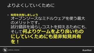 #ue4fest#ue4fest
• 知見を共有しましょう
オープンソースなミドルウェアを使う最大
のメリットです。
試行錯誤を減らしコストを抑えるためにも、
そして何よりゲームをより良いもの
にしていくためにも是非知見共有
を！
よりよくしていくために
 