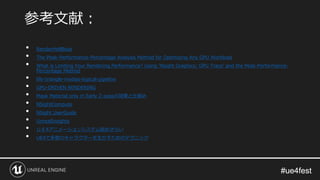 #ue4fest#ue4fest
• RenderHellBook
• The Peak-Performance-Percentage Analysis Method for Optimizing Any GPU Workload
• What is Limiting Your Rendering Performance? Using ‘Nsight Graphics: GPU Trace’ and the Peak-Performance-
Percentage Method
• life-triangle-nvidias-logical-pipeline
• GPU-DRIVEN RENDERING
• Mask Material only in Early Z-passの効果と仕組み
• NSightCompute
• NSight UserGuide
• UnrealInsights
• ＵＥ4アニメーションシステム総おさらい
• UE4で多数のキャラクターを生かすためのテクニック
参考文献：
 