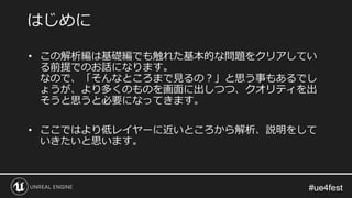 #ue4fest#ue4fest
はじめに
• この解析編は基礎編でも触れた基本的な問題をクリアしてい
る前提でのお話になります。
なので、「そんなところまで見るの？」と思う事もあるでし
ょうが、より多くのものを画面に出しつつ、クオリティを出
そうと思うと必要になってきます。
• ここではより低レイヤーに近いところから解析、説明をして
いきたいと思います。
 