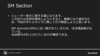 #ue4fest#ue4fest
• シェーダー実行に関する値になります。
この辺りは全部を解説しようとすると、複雑になり過ぎるた
め、今回のボトルネックに関してだけ解説しようと思います。
SM Activeは100%に近い値が出ているため、ほぼ理論値が出
ている。
Stall部分が計上されているのが確認できる。
SM Section
 