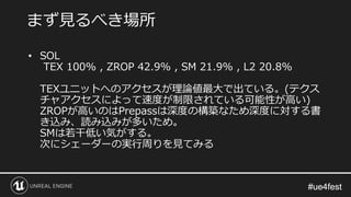 #ue4fest#ue4fest
• SOL
TEX 100% , ZROP 42.9% , SM 21.9% , L2 20.8%
TEXユニットへのアクセスが理論値最大で出ている。(テクス
チャアクセスによって速度が制限されている可能性が高い)
ZROPが高いのはPrepassは深度の構築なため深度に対する書
き込み、読み込みが多いため。
SMは若干低い気がする。
次にシェーダーの実行周りを見てみる
まず見るべき場所
 