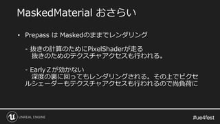 #ue4fest#ue4fest
• Prepass は Maskedのままでレンダリング
- 抜きの計算のためにPixelShaderが走る
抜きのためのテクスチャアクセスも行われる。
- EarlyＺが効かない
深度の裏に回ってもレンダリングされる。その上でピクセ
ルシェーダーもテクスチャアクセスも行われるので尚負荷に
MaskedMaterial おさらい
 