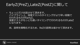 #ue4fest#ue4fest
• ちょっとだけお話させて頂きます。
パイプライン上、深度テストのタイミングがより早い段階で
行われるものがEarlyZ。
深度テストがもっとも遅いタイミングで行われるものがLateZ
になります。
尚、説明を簡略化するため、ReZの説明は省かせて頂きます。
EarlyZ(PreZ),LateZ(PostZ)に関して
 