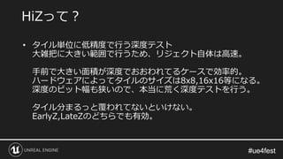 #ue4fest#ue4fest
• タイル単位に低精度で行う深度テスト
大雑把に大きい範囲で行うため、リジェクト自体は高速。
手前で大きい面積が深度でおおわれてるケースで効率的。
ハードウェアによってタイルのサイズは8x8,16x16等になる。
深度のビット幅も狭いので、本当に荒く深度テストを行う。
タイル分まるっと覆われてないといけない。
EarlyZ,LateZのどちらでも有効。
HiZって？
 