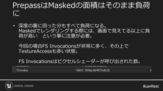 #ue4fest#ue4fest
PrepassはMaskedの面積はそのまま負荷
に
• 深度の裏に回った分もすべて負荷になる。
Maskedでレンダリングする際には、画面で見えてる以上に負
荷が高い という事に注意が必要。
今回の場合FS Invocationsが非常に多く、その上で
TextureAccessも多い状態。
FS Invocationsはピクセルシェーダーが呼び出された数。
 