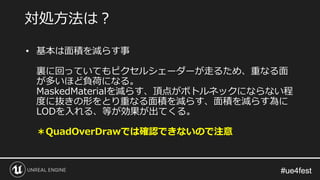 #ue4fest#ue4fest
• 基本は面積を減らす事
裏に回っていてもピクセルシェーダーが走るため、重なる面
が多いほど負荷になる。
MaskedMaterialを減らす、頂点がボトルネックにならない程
度に抜きの形をとり重なる面積を減らす、面積を減らす為に
LODを入れる、等が効果が出てくる。
＊QuadOverDrawでは確認できないので注意
対処方法は？
 