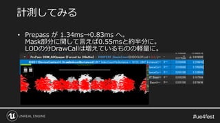 #ue4fest#ue4fest
• Prepass が 1.34ms→0.83ms へ。
Mask部分に関して言えば0.55msと約半分に。
LODの分DrawCallは増えているものの軽量に。
計測してみる
 