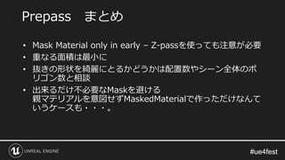 #ue4fest#ue4fest
• Mask Material only in early – Z-passを使っても注意が必要
• 重なる面積は最小に
• 抜きの形状を綺麗にとるかどうかは配置数やシーン全体のポ
リゴン数と相談
• 出来るだけ不必要なMaskを避ける
親マテリアルを意図せずMaskedMaterialで作っただけなんて
いうケースも・・・。
Prepass まとめ
 