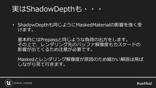 #ue4fest#ue4fest
• ShadowDepthも同じようにMaskedMaterialの影響を強く受
けます。
基本的にはPrepassと同じような負荷の出方をします。
その上で、レンダリング先のバッファ解像度もカスケードの
影響が出てくるため注意が必要です。
Maskedとレンダリング解像度が原因のため細かい解説は飛ば
しながら見て行きます。
実はShadowDepthも・・・
 