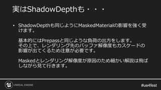 #ue4fest#ue4fest
• ShadowDepthも同じようにMaskedMaterialの影響を強く受
けます。
基本的にはPrepassと同じような負荷の出方をします。
その上で、レンダリング先のバッファ解像度もカスケードの
影響が出てくるため注意が必要です。
Maskedとレンダリング解像度が原因のため細かい解説は飛ば
しながら見て行きます。
実はShadowDepthも・・・
 