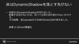 #ue4fest#ue4fest
• 床部分はDynamicShadowを切りました。
影響する先がないため、切っても見た目が変わらないからで
す。
その結果、各Cascadeからも床のDrawCallが消えました。
結果 0.25msの軽量化
床はDynamicShadowを落とす先がない
 