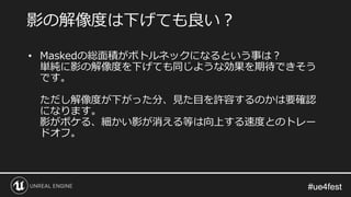 #ue4fest#ue4fest
• Maskedの総面積がボトルネックになるという事は？
単純に影の解像度を下げても同じような効果を期待できそう
です。
ただし解像度が下がった分、見た目を許容するのかは要確認
になります。
影がボケる、細かい影が消える等は向上する速度とのトレー
ドオフ。
影の解像度は下げても良い？
 