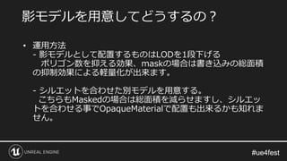 #ue4fest#ue4fest
• 運用方法
- 影モデルとして配置するものはLODを1段下げる
ポリゴン数を抑える効果、maskの場合は書き込みの総面積
の抑制効果による軽量化が出来ます。
- シルエットを合わせた別モデルを用意する。
こちらもMaskedの場合は総面積を減らせますし、シルエッ
トを合わせる事でOpaqueMaterialで配置も出来るかも知れま
せん。
影モデルを用意してどうするの？
 